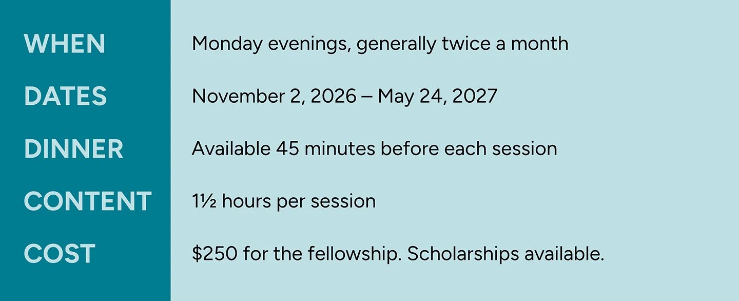 When - Monday evenings, generally twice a month. Dates: November 2, 2026 through May 24, 2027. Dinner available 45 minutes before each session. Content last one and a half hours per session. Cost: 250 dollars for the fellowship. Scholarshipts available. 